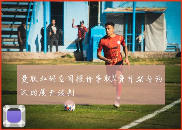 曼联加码合同报价争取M费计划与西汉姆展开谈判