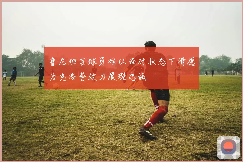 鲁尼坦言球员难以面对状态下滑愿为克洛普效力展现忠诚