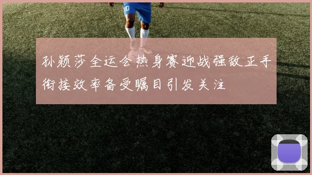 孙颖莎全运会热身赛迎战强敌正手衔接效率备受瞩目引发关注