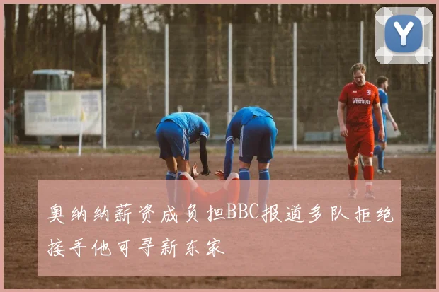 奥纳纳薪资成负担BBC报道多队拒绝接手他可寻新东家