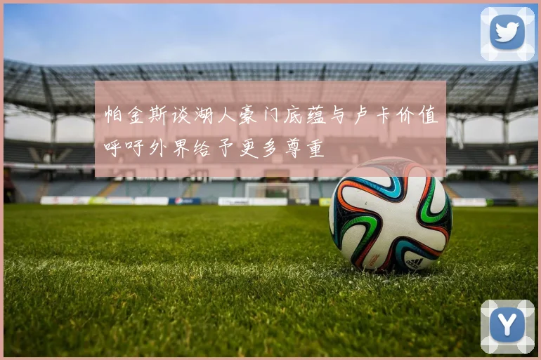 帕金斯谈湖人豪门底蕴与卢卡价值呼吁外界给予更多尊重