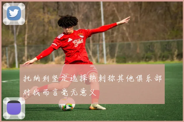 托纳利坚定选择热刺称其他俱乐部对我而言毫无意义