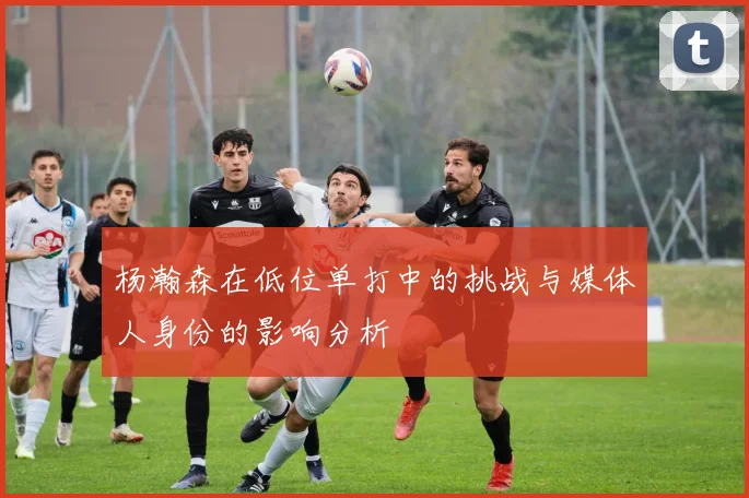 杨瀚森在低位单打中的挑战与媒体人身份的影响分析