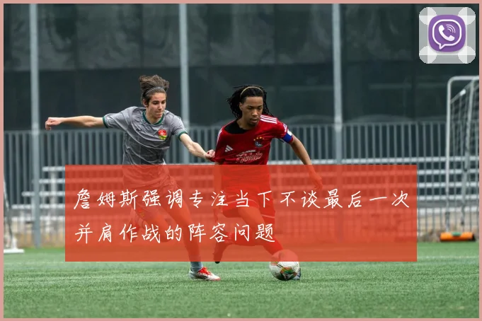 詹姆斯强调专注当下不谈最后一次并肩作战的阵容问题