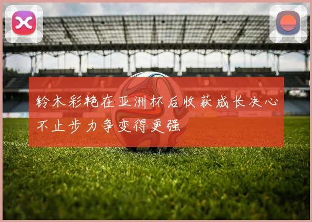 铃木彩艳在亚洲杯后收获成长决心不止步力争变得更强