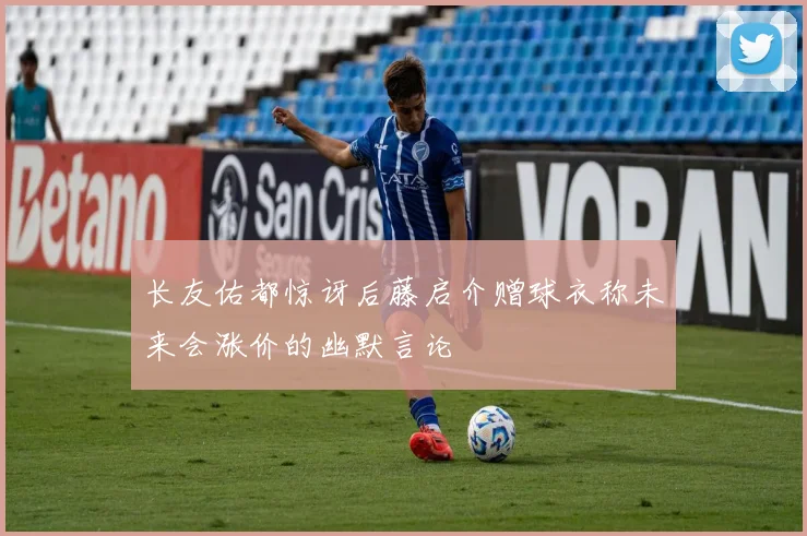 长友佑都惊讶后藤启介赠球衣称未来会涨价的幽默言论