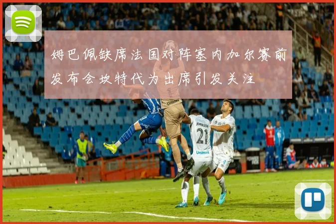 姆巴佩缺席法国对阵塞内加尔赛前发布会坎特代为出席引发关注