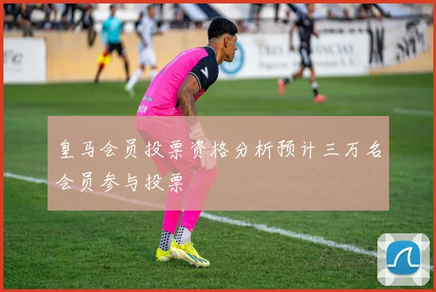 皇马会员投票资格分析预计三万名会员参与投票