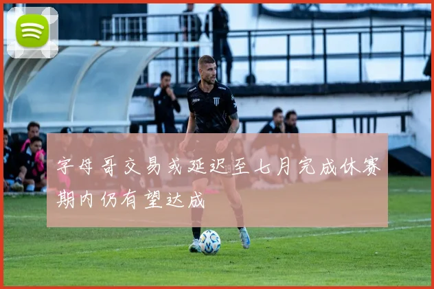 字母哥交易或延迟至七月完成休赛期内仍有望达成