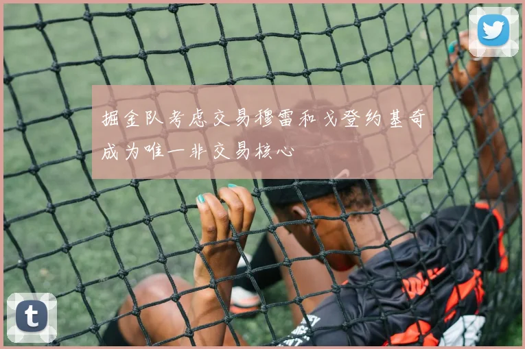 掘金队考虑交易穆雷和戈登约基奇成为唯一非交易核心