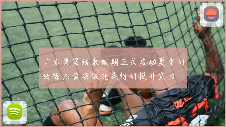 广东男篮结束假期正式启动夏季训练徐杰黄明依赴美特训提升实力
