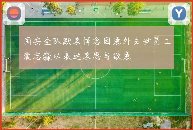 国安全队默哀悼念因意外去世员工裴志淼以表达哀思与敬意