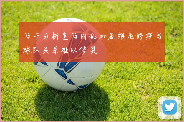 马卡分析皇马内乱加剧维尼修斯与球队关系难以修复