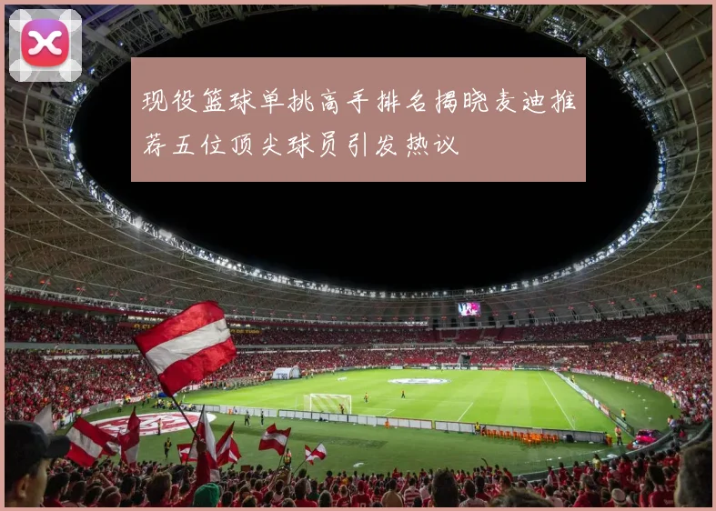 现役篮球单挑高手排名揭晓麦迪推荐五位顶尖球员引发热议