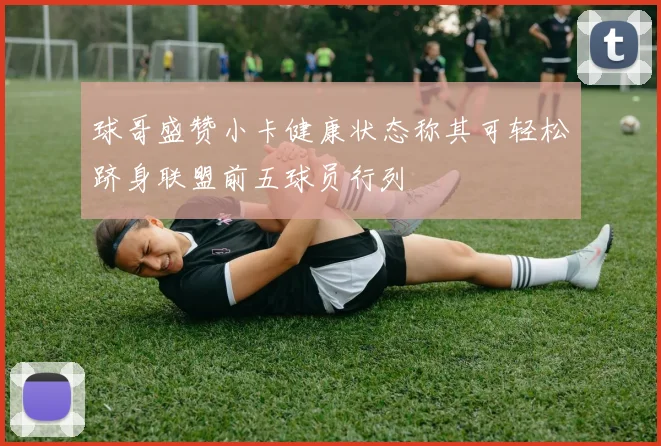 球哥盛赞小卡健康状态称其可轻松跻身联盟前五球员行列