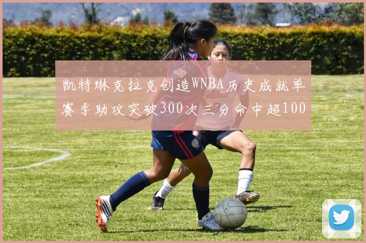 凯特琳克拉克创造WNBA历史成就单赛季助攻突破300次三分命中超100个