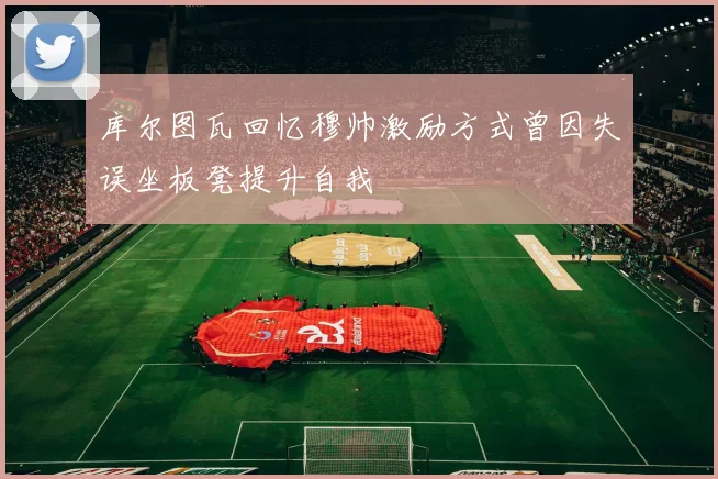 库尔图瓦回忆穆帅激励方式曾因失误坐板凳提升自我