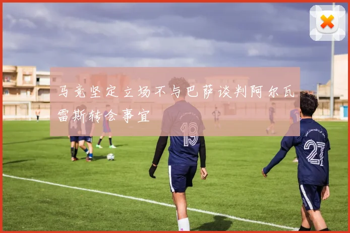马竞坚定立场不与巴萨谈判阿尔瓦雷斯转会事宜