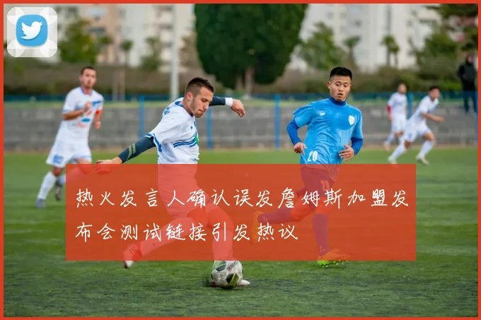 热火发言人确认误发詹姆斯加盟发布会测试链接引发热议